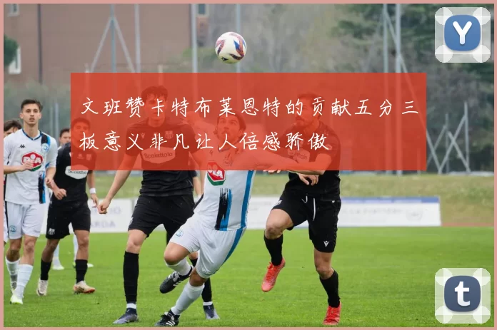 文班赞卡特布莱恩特的贡献五分三板意义非凡让人倍感骄傲