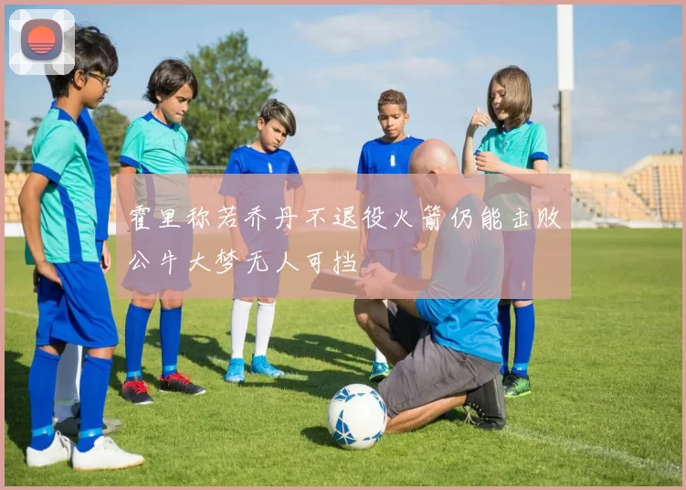 霍里称若乔丹不退役火箭仍能击败公牛大梦无人可挡