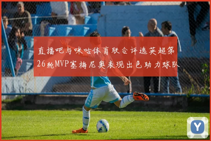 直播吧与咪咕体育联合评选英超第26轮MVP塞梅尼奥表现出色助力球队