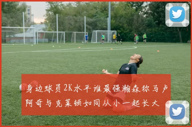 身边球员2K水平谁最强瀚森称马卢阿奇与克莱顿如同从小一起长大