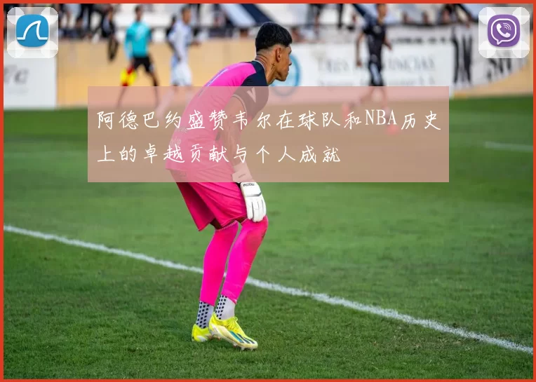 阿德巴约盛赞韦尔在球队和NBA历史上的卓越贡献与个人成就