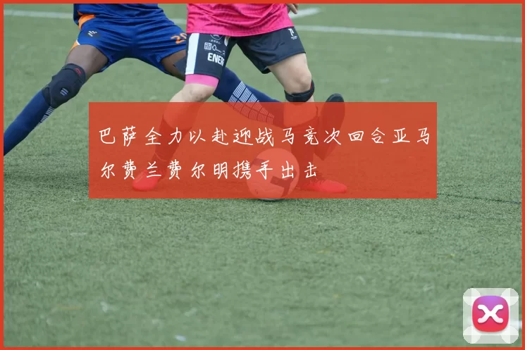 巴萨全力以赴迎战马竞次回合亚马尔费兰费尔明携手出击