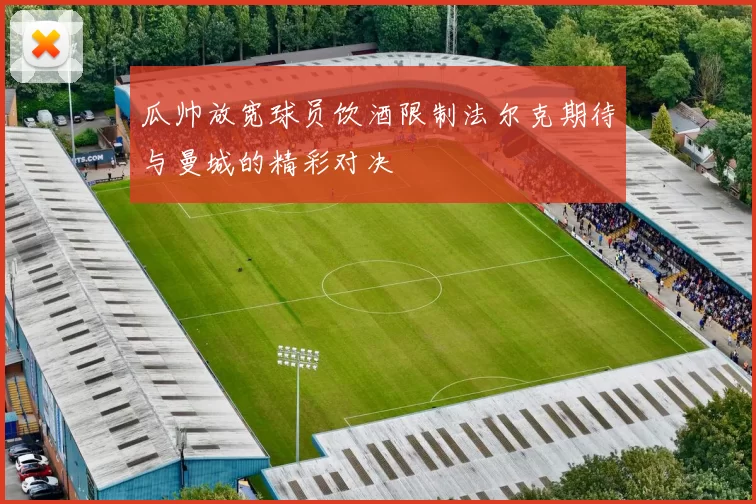 瓜帅放宽球员饮酒限制法尔克期待与曼城的精彩对决
