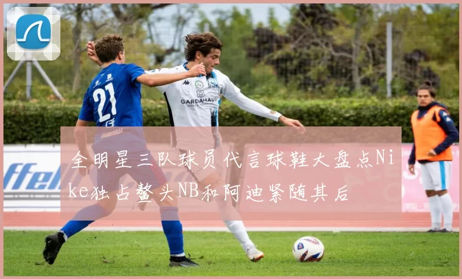 全明星三队球员代言球鞋大盘点Nike独占鳌头NB和阿迪紧随其后