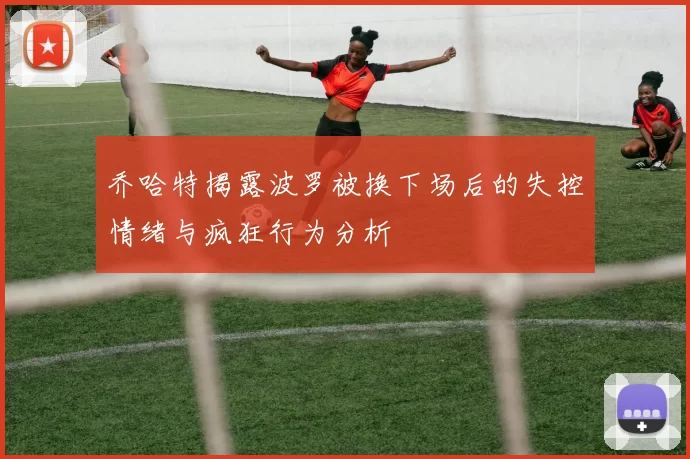乔哈特揭露波罗被换下场后的失控情绪与疯狂行为分析