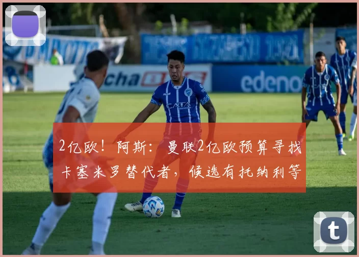 2亿欧！阿斯：曼联2亿欧预算寻找卡塞米罗替代者，候选有托纳利等