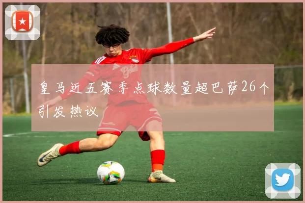 皇马近五赛季点球数量超巴萨26个引发热议