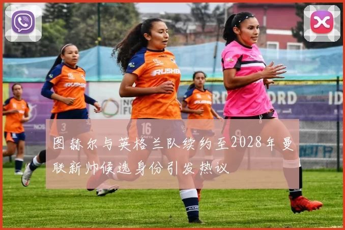 图赫尔与英格兰队续约至2028年曼联新帅候选身份引发热议