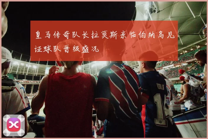 皇马传奇队长拉莫斯亲临伯纳乌见证球队晋级盛况
