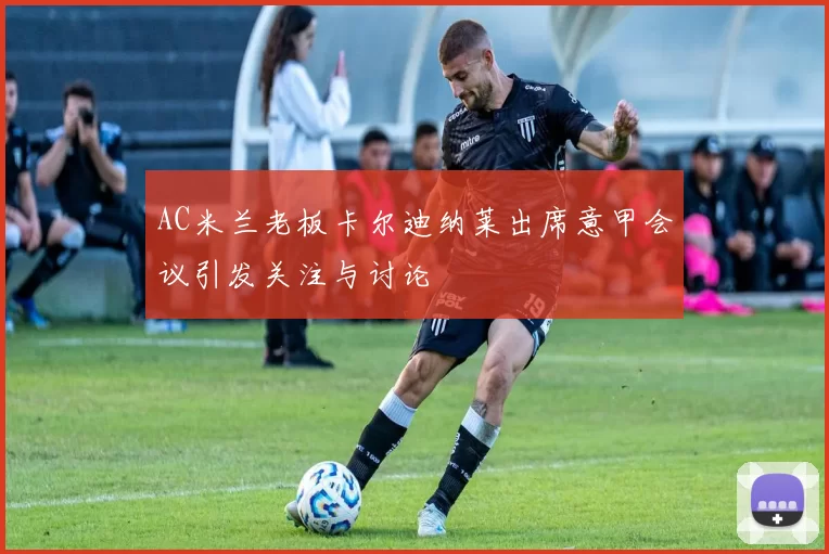 AC米兰老板卡尔迪纳莱出席意甲会议引发关注与讨论