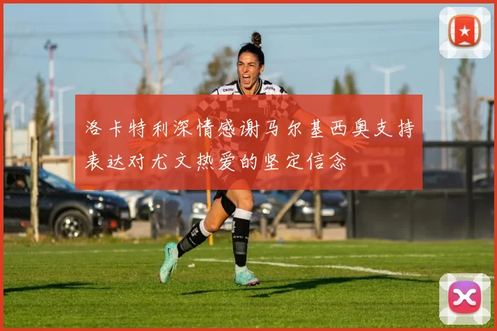 洛卡特利深情感谢马尔基西奥支持表达对尤文热爱的坚定信念
