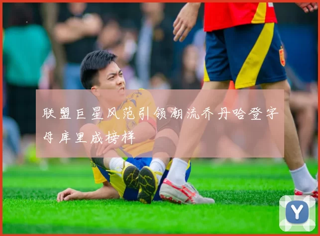联盟巨星风范引领潮流乔丹哈登字母库里成榜样