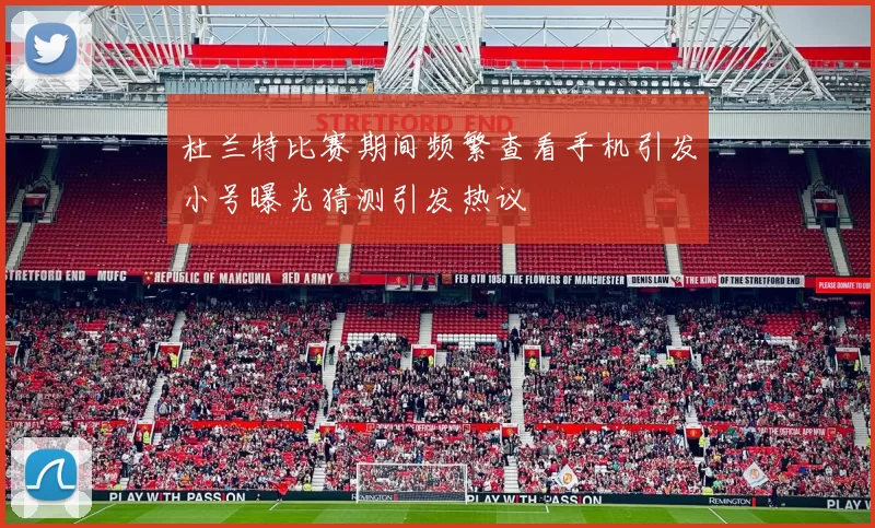 杜兰特比赛期间频繁查看手机引发小号曝光猜测引发热议
