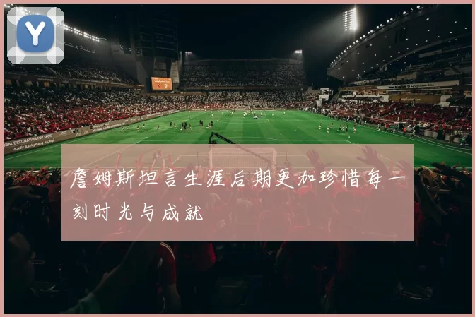 詹姆斯坦言生涯后期更加珍惜每一刻时光与成就